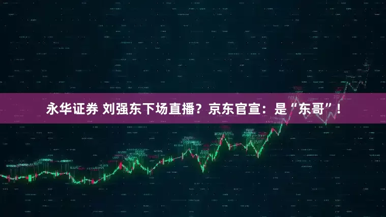 永华证券 刘强东下场直播？京东官宣：是“东哥”！