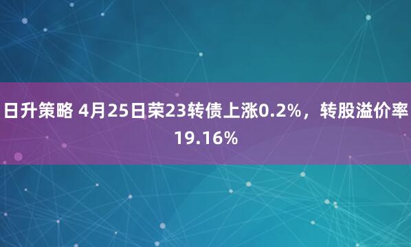 日升策略 4月25日荣23转债上涨0.2%，转股溢价率19.16%