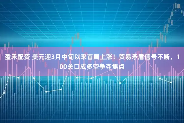 盈禾配资 美元迎3月中旬以来首周上涨！贸易矛盾信号不断，100关口成多空争夺焦点