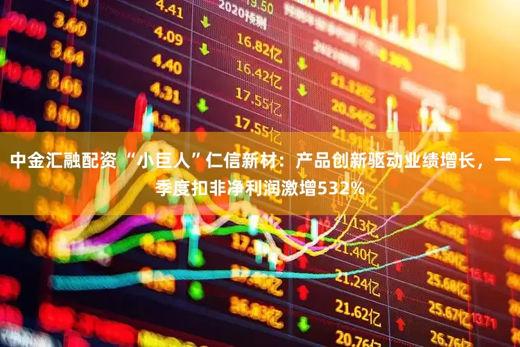 中金汇融配资 “小巨人”仁信新材：产品创新驱动业绩增长，一季度扣非净利润激增532%