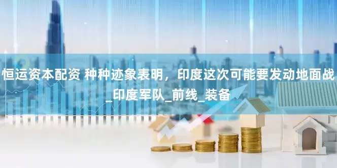 恒运资本配资 种种迹象表明，印度这次可能要发动地面战_印度军队_前线_装备