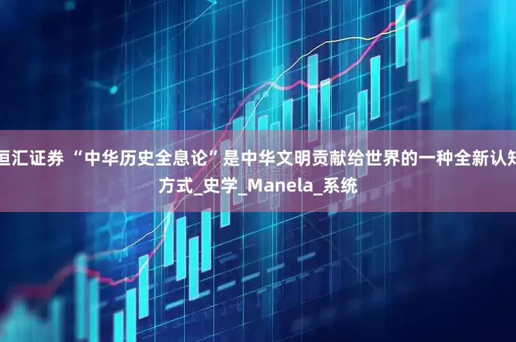 恒汇证券 “中华历史全息论”是中华文明贡献给世界的一种全新认知方式_史学_Manela_系统