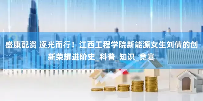 盛康配资 逐光而行！江西工程学院新能源女生刘倩的创新荣耀进阶史_科普_知识_竞赛