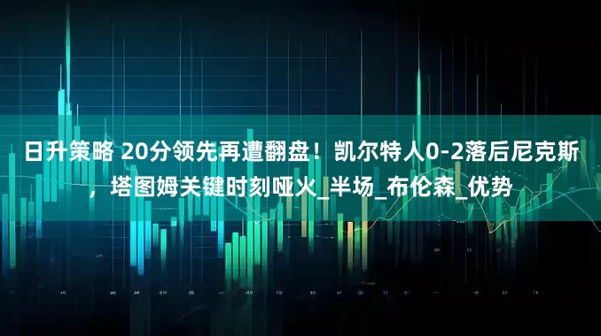 日升策略 20分领先再遭翻盘！凯尔特人0-2落后尼克斯，塔图姆关键时刻哑火_半场_布伦森_优势