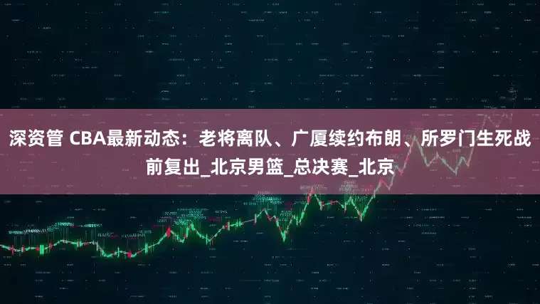 深资管 CBA最新动态：老将离队、广厦续约布朗、所罗门生死战前复出_北京男篮_总决赛_北京