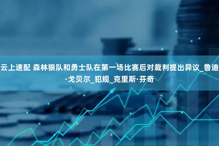 云上速配 森林狼队和勇士队在第一场比赛后对裁判提出异议_鲁迪·戈贝尔_犯规_克里斯·芬奇