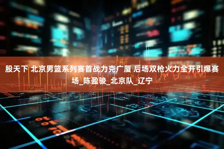股天下 北京男篮系列赛首战力克广厦 后场双枪火力全开引爆赛场_陈盈骏_北京队_辽宁