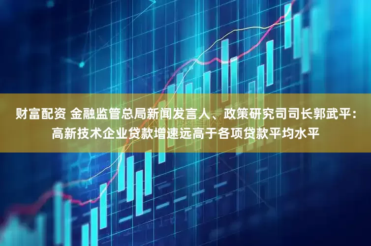 财富配资 金融监管总局新闻发言人、政策研究司司长郭武平：高新技术企业贷款增速远高于各项贷款平均水平