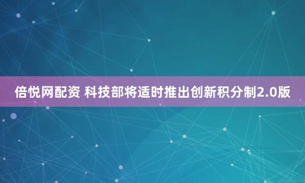 倍悦网配资 科技部将适时推出创新积分制2.0版