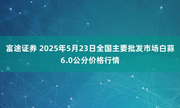 富途证券 2025年5月23日全国主要批发市场白蒜6.0公分价格行情