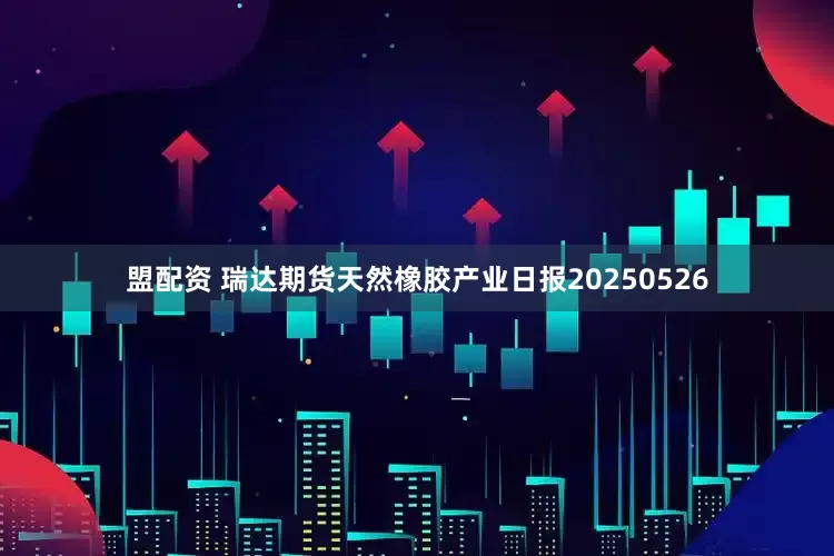 盟配资 瑞达期货天然橡胶产业日报20250526