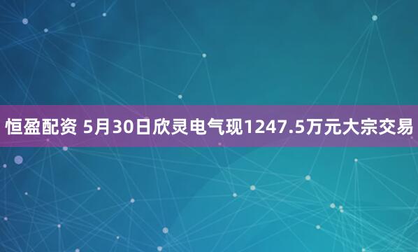 恒盈配资 5月30日欣灵电气现1247.5万元大宗交易