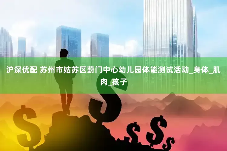 沪深优配 苏州市姑苏区葑门中心幼儿园体能测试活动_身体_肌肉_孩子