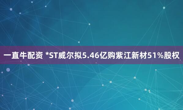 一直牛配资 *ST威尔拟5.46亿购紫江新材51%股权
