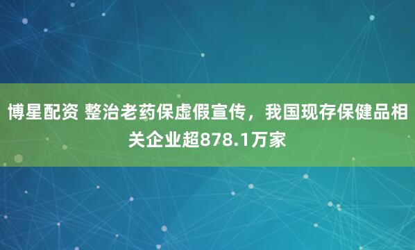 博星配资 整治老药保虚假宣传，我国现存保健品相关企业超878.1万家