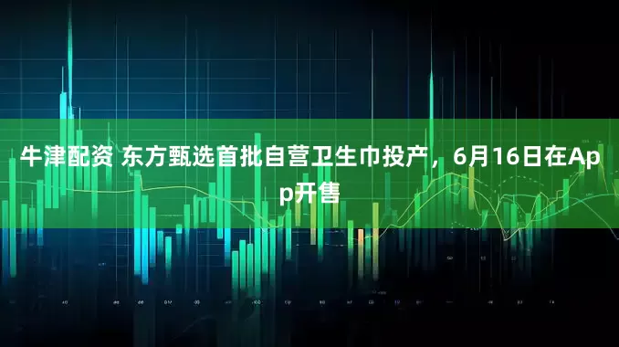 牛津配资 东方甄选首批自营卫生巾投产，6月16日在App开售