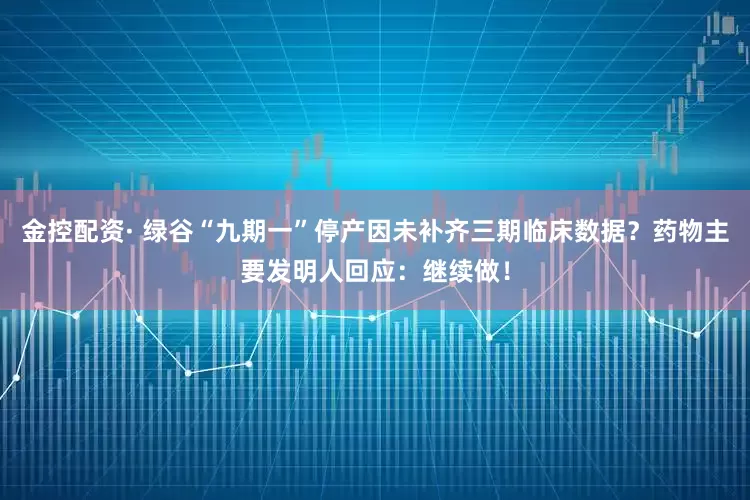 金控配资· 绿谷“九期一”停产因未补齐三期临床数据？药物主要发明人回应：继续做！