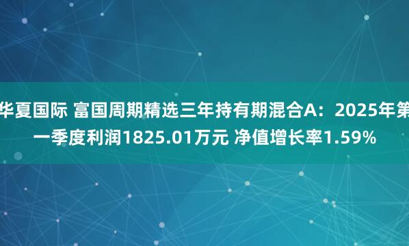 华夏国际 富国周期精选三年持有期混合A：2025年第一季度利润1825.01万元 净值增长率1.59%
