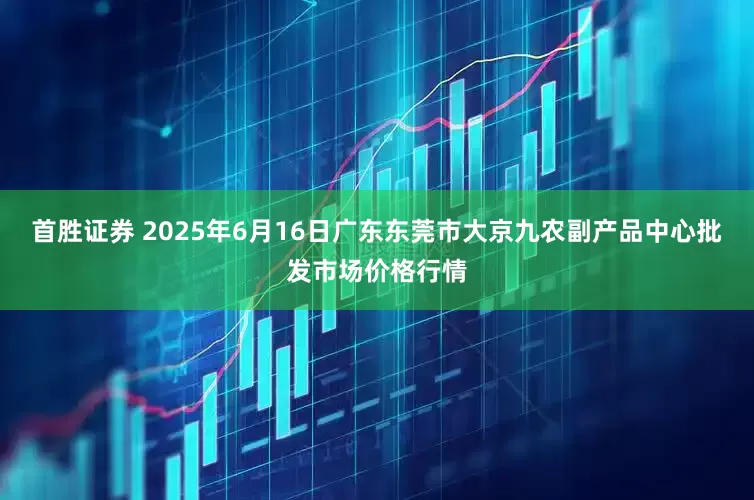 首胜证券 2025年6月16日广东东莞市大京九农副产品中心批发市场价格行情