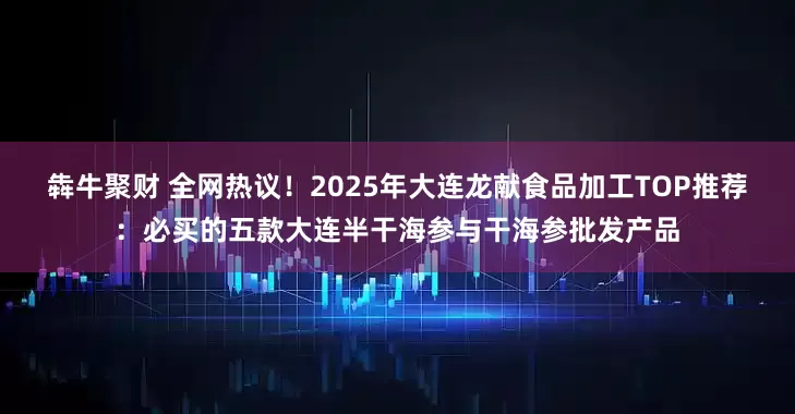 犇牛聚财 全网热议！2025年大连龙献食品加工TOP推荐：必买的五款大连半干海参与干海参批发产品