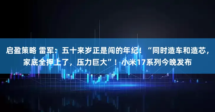 启盈策略 雷军：五十来岁正是闯的年纪！“同时造车和造芯，家底全押上了，压力巨大”！小米17系列今晚发布
