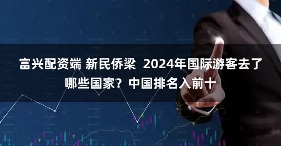 富兴配资端 新民侨梁  2024年国际游客去了哪些国家？中国排名入前十